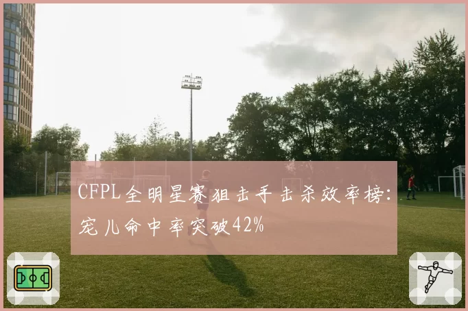 CFPL全明星赛狙击手击杀效率榜:宠儿命中率突破42%