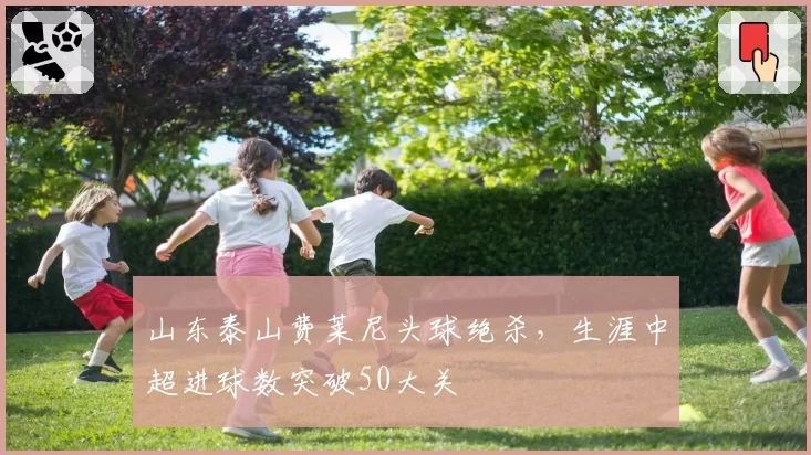 山东泰山费莱尼头球绝杀，生涯中超进球数突破50大关