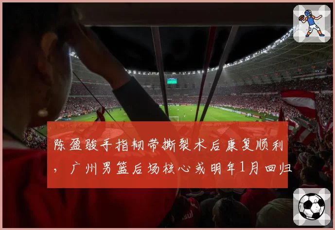 陈盈骏手指韧带撕裂术后康复顺利，广州男篮后场核心或明年1月回归