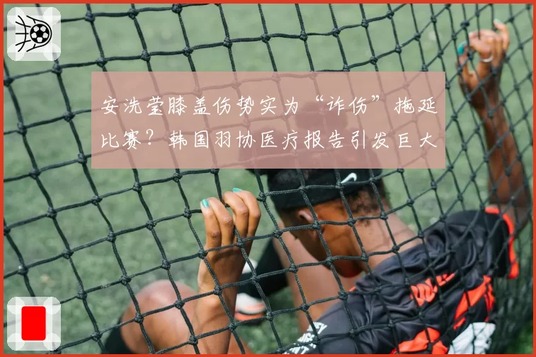 安洗莹膝盖伤势实为“诈伤”拖延比赛？韩国羽协医疗报告引发巨大争议