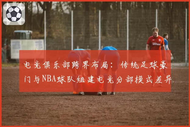 电竞俱乐部跨界布局：传统足球豪门与NBA球队组建电竞分部模式差异