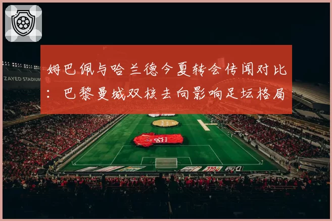 姆巴佩与哈兰德今夏转会传闻对比：巴黎曼城双核去向影响足坛格局