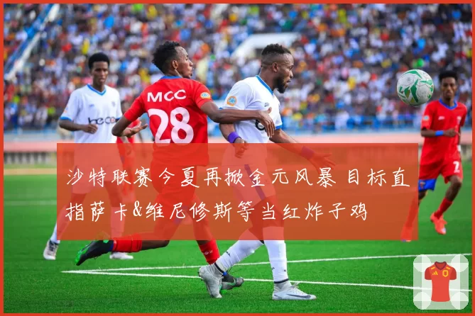 沙特联赛今夏再掀金元风暴 目标直指萨卡&维尼修斯等当红炸子鸡