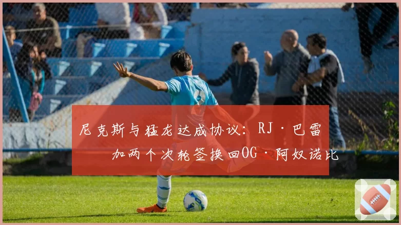 尼克斯与猛龙达成协议：RJ·巴雷特加两个次轮签换回OG·阿奴诺比