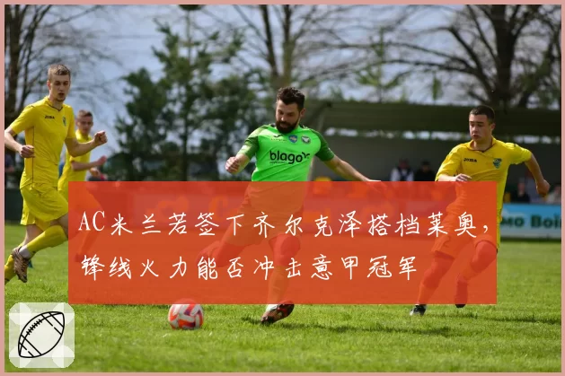 AC米兰若签下齐尔克泽搭档莱奥，锋线火力能否冲击意甲冠军