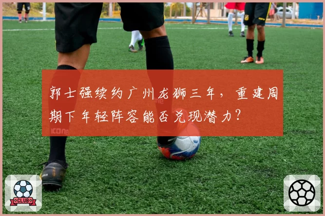 郭士强续约广州龙狮三年，重建周期下年轻阵容能否兑现潜力？