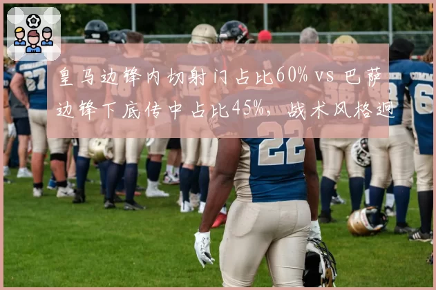 皇马边锋内切射门占比60% vs 巴萨边锋下底传中占比45%,战术风格迥异