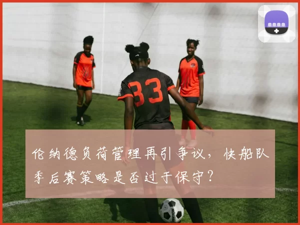 伦纳德负荷管理再引争议，快船队季后赛策略是否过于保守？