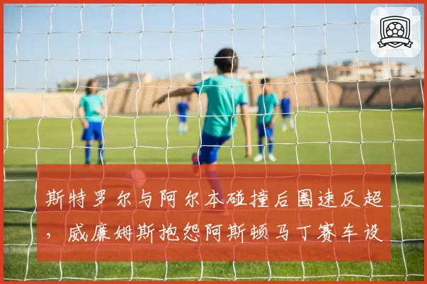 斯特罗尔与阿尔本碰撞后圈速反超,威廉姆斯抱怨阿斯顿马丁赛车设计违规