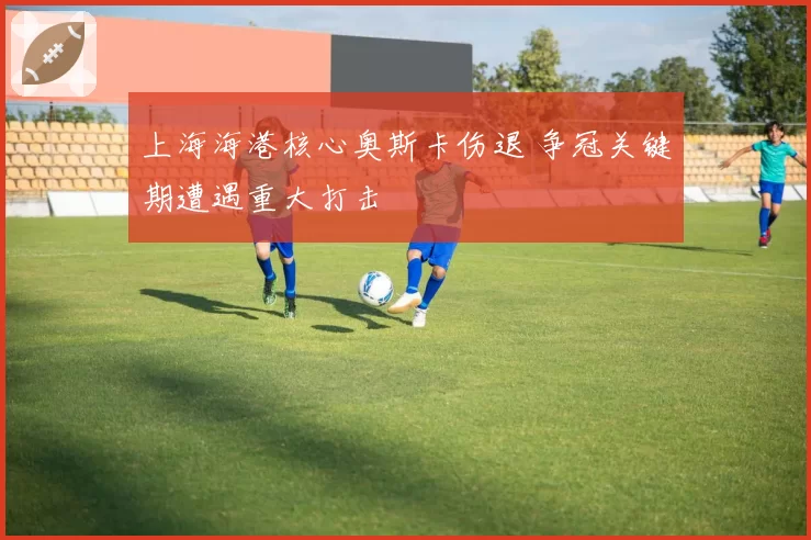 上海海港核心奥斯卡伤退 争冠关键期遭遇重大打击