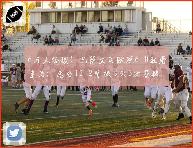 6万人观战！巴萨女足欧冠6-0狂屠皇马：总分12-2晋级 9天3次暴揍