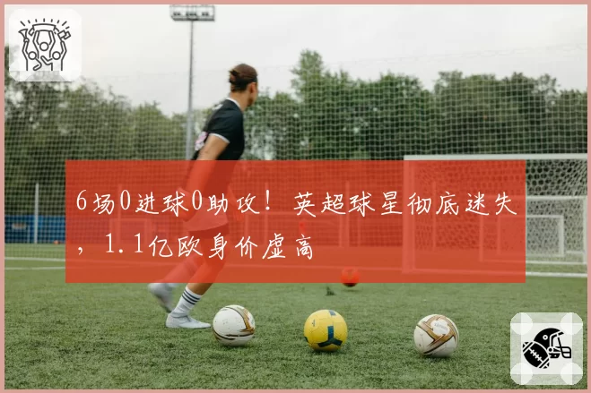 6场0进球0助攻！英超球星彻底迷失，1.1亿欧身价虚高