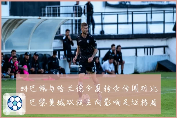 姆巴佩与哈兰德今夏转会传闻对比：巴黎曼城双核去向影响足坛格局