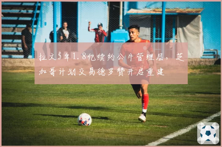 拉文5年1.8亿续约公牛管理层，芝加哥计划交易德罗赞开启重建