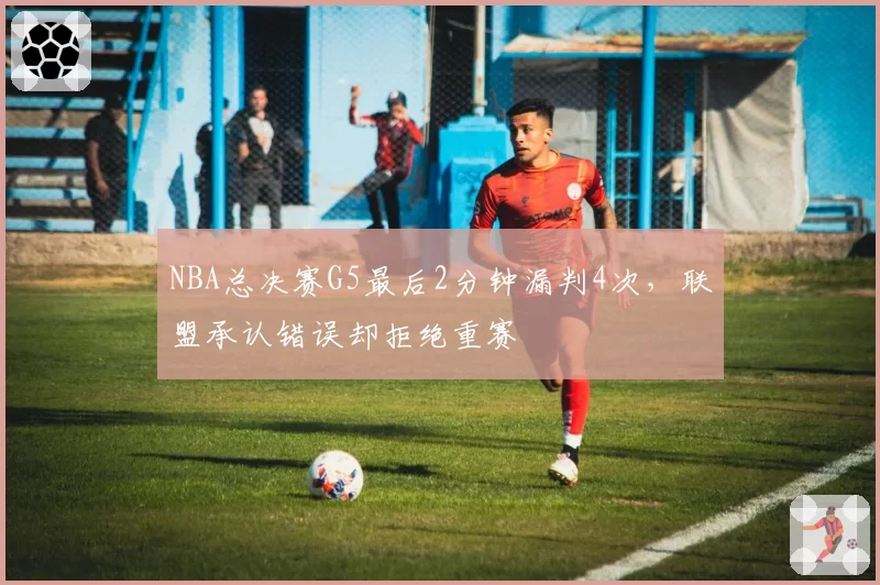 NBA总决赛G5最后2分钟漏判4次，联盟承认错误却拒绝重赛