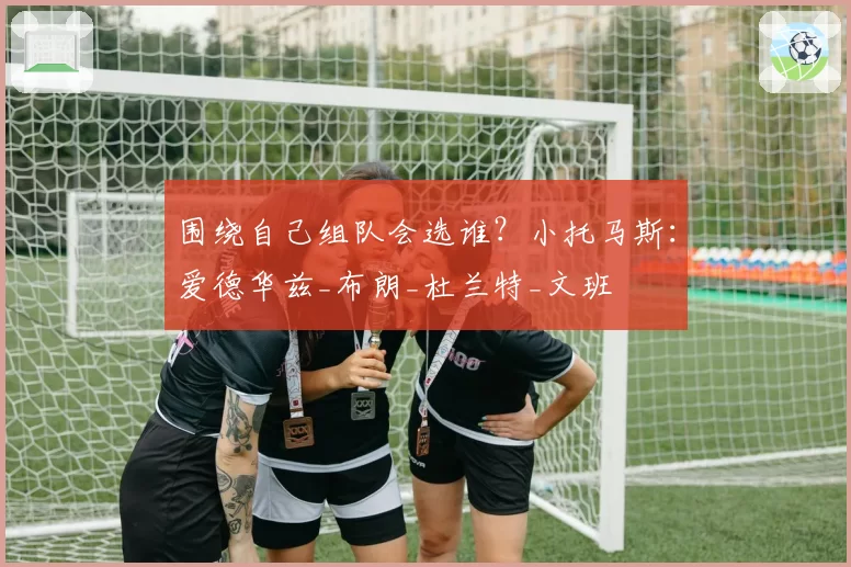 围绕自己组队会选谁？小托马斯：爱德华兹_布朗_杜兰特_文班