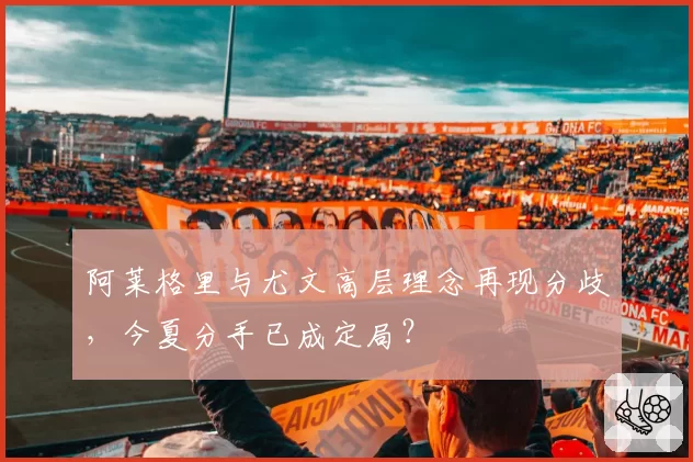 阿莱格里与尤文高层理念再现分歧,今夏分手已成定局?