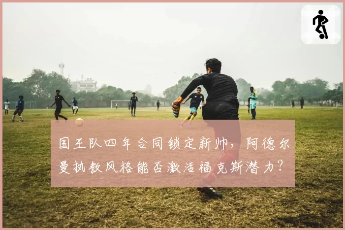 国王队四年合同锁定新帅，阿德尔曼执教风格能否激活福克斯潜力？