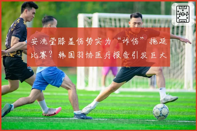 安洗莹膝盖伤势实为“诈伤”拖延比赛？韩国羽协医疗报告引发巨大争议