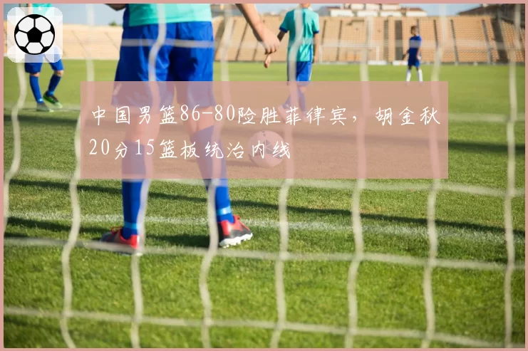 中国男篮86-80险胜菲律宾,胡金秋20分15篮板统治内线
