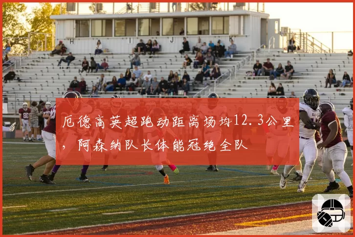 厄德高英超跑动距离场均12.3公里,阿森纳队长体能冠绝全队
