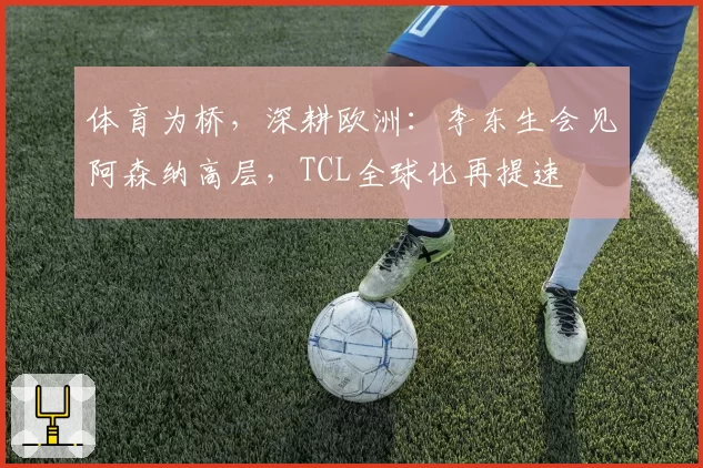 体育为桥，深耕欧洲：李东生会见阿森纳高层，TCL全球化再提速