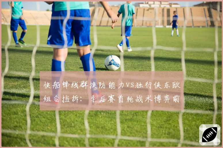 快船锋线群换防能力vs独行侠东欧组合挡拆:季后赛首轮战术博弈前瞻