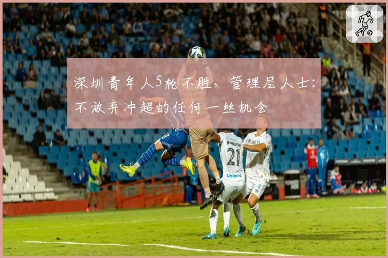 深圳青年人5轮不胜，管理层人士：不放弃冲超的任何一丝机会