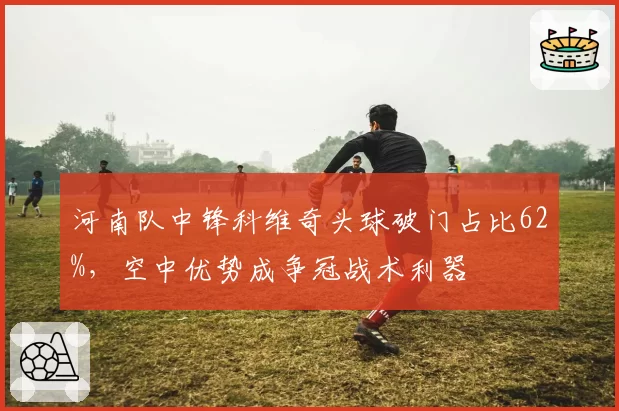 河南队中锋科维奇头球破门占比62%,空中优势成争冠战术利器