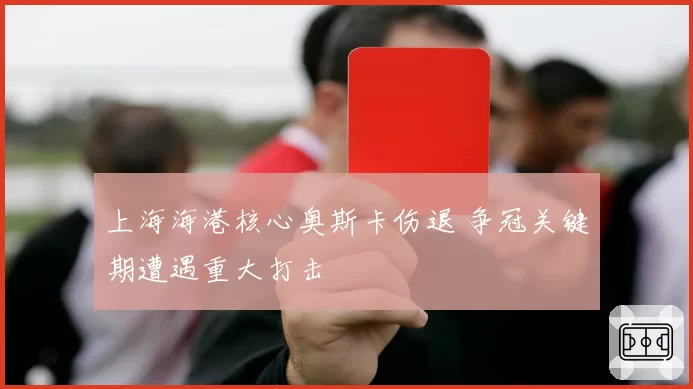 上海海港核心奥斯卡伤退 争冠关键期遭遇重大打击