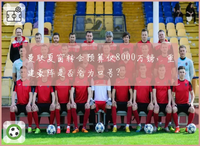 曼联夏窗转会预算仅8000万镑，重建豪阵是否沦为口号？