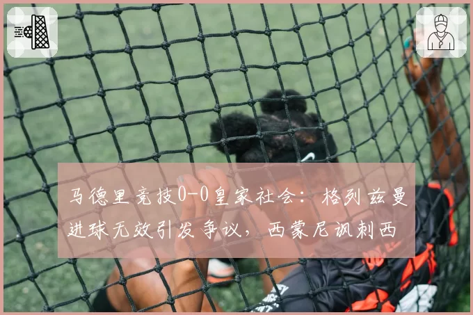 马德里竞技0-0皇家社会：格列兹曼进球无效引发争议，西蒙尼讽刺西甲裁判太业余