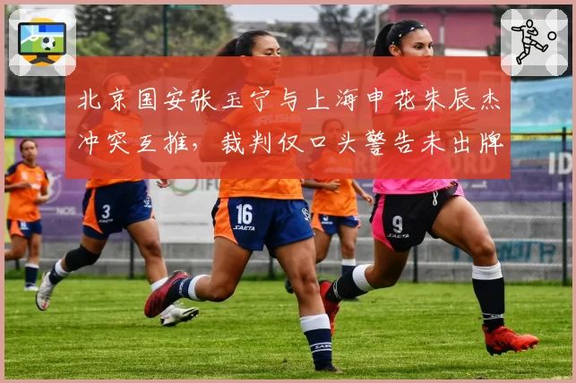 北京国安张玉宁与上海申花朱辰杰冲突互推，裁判仅口头警告未出牌