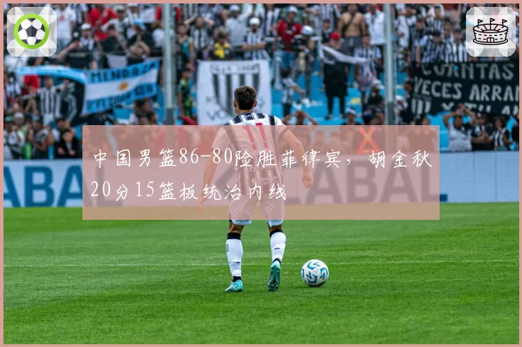 中国男篮86-80险胜菲律宾,胡金秋20分15篮板统治内线