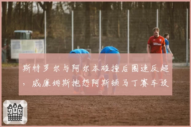 斯特罗尔与阿尔本碰撞后圈速反超,威廉姆斯抱怨阿斯顿马丁赛车设计违规