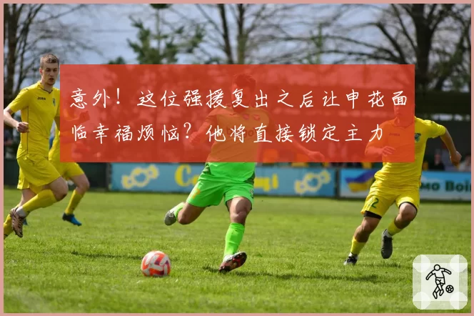 意外！这位强援复出之后让申花面临幸福烦恼？他将直接锁定主力