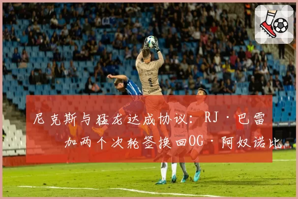 尼克斯与猛龙达成协议：RJ·巴雷特加两个次轮签换回OG·阿奴诺比
