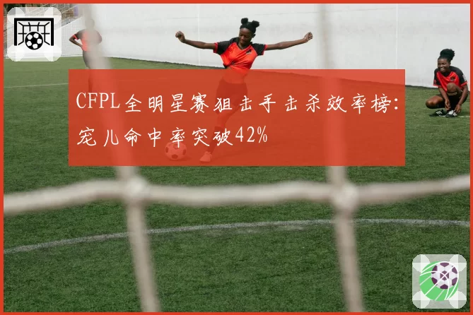 CFPL全明星赛狙击手击杀效率榜:宠儿命中率突破42%