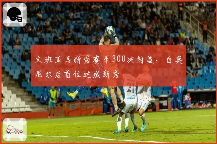 文班亚马新秀赛季300次封盖,自奥尼尔后首位达成新秀
