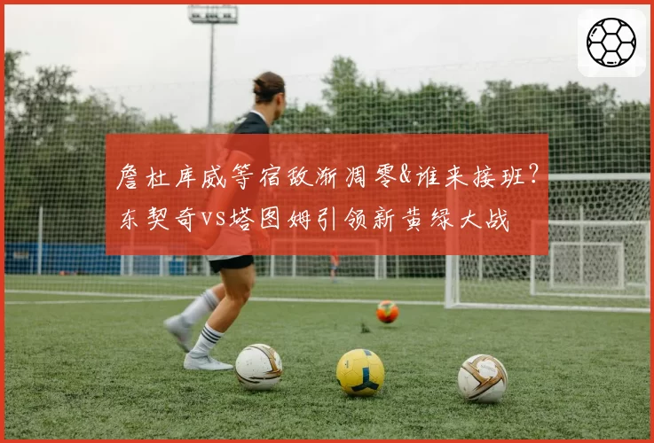 詹杜库威等宿敌渐凋零&谁来接班？东契奇vs塔图姆引领新黄绿大战