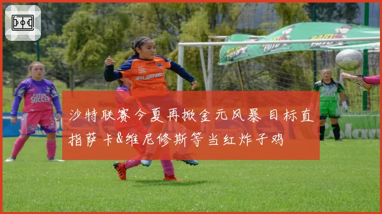 沙特联赛今夏再掀金元风暴 目标直指萨卡&维尼修斯等当红炸子鸡