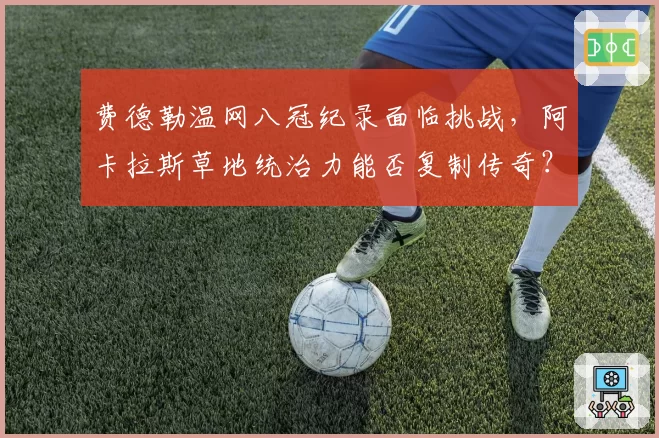 费德勒温网八冠纪录面临挑战,阿卡拉斯草地统治力能否复制传奇?
