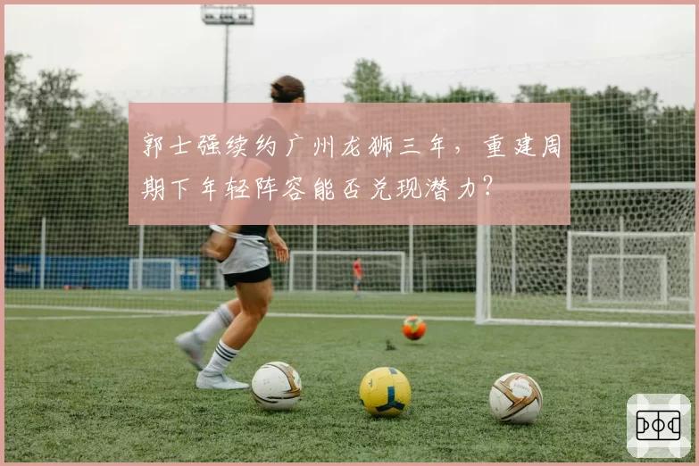 郭士强续约广州龙狮三年，重建周期下年轻阵容能否兑现潜力？