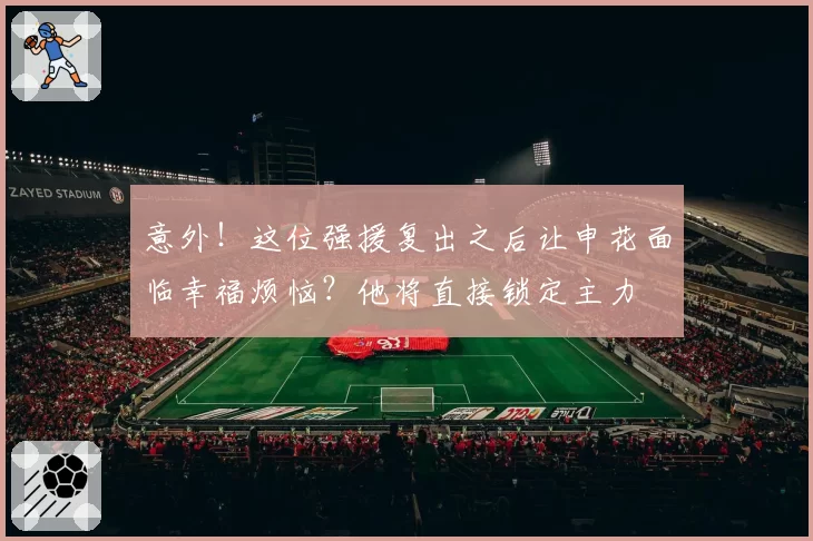 意外！这位强援复出之后让申花面临幸福烦恼？他将直接锁定主力
