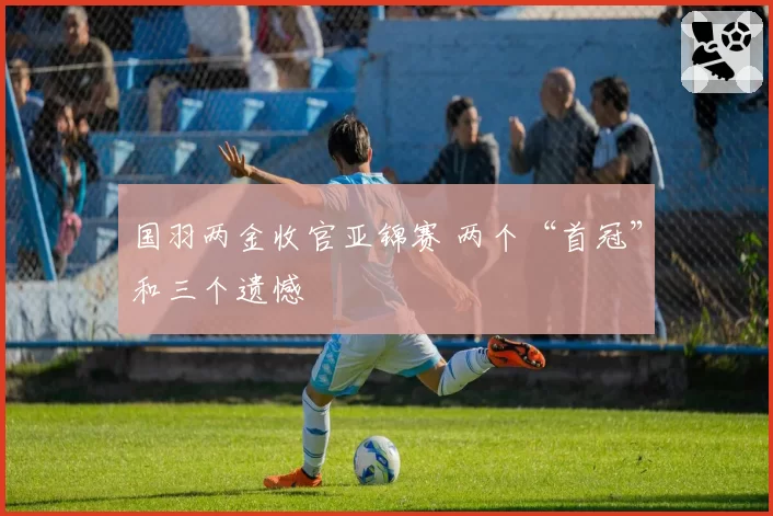 国羽两金收官亚锦赛 两个“首冠”和三个遗憾