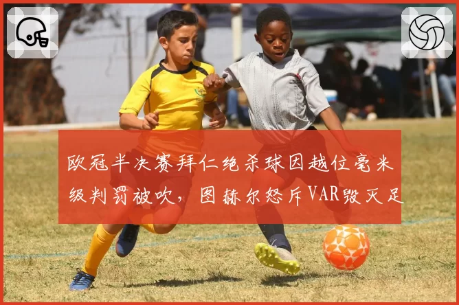 欧冠半决赛拜仁绝杀球因越位毫米级判罚被吹,图赫尔怒斥VAR毁灭足球