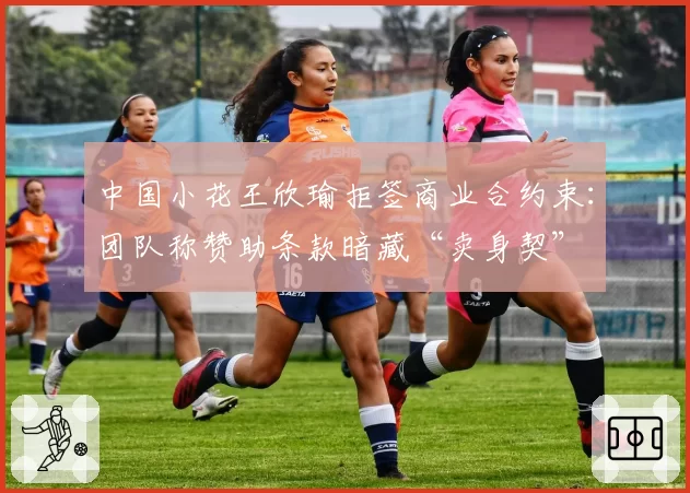 中国小花王欣瑜拒签商业合约束：团队称赞助条款暗藏“卖身契”