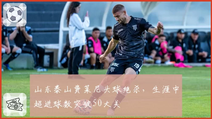 山东泰山费莱尼头球绝杀，生涯中超进球数突破50大关