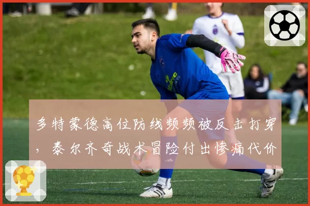 多特蒙德高位防线频频被反击打穿，泰尔齐奇战术冒险付出惨痛代价