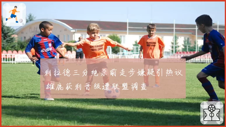 利拉德三分绝杀前走步嫌疑引热议 雄鹿获利晋级遭联盟调查